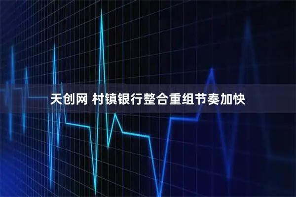 天创网 村镇银行整合重组节奏加快