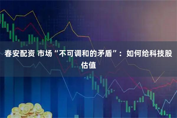 春安配资 市场“不可调和的矛盾”：如何给科技股估值