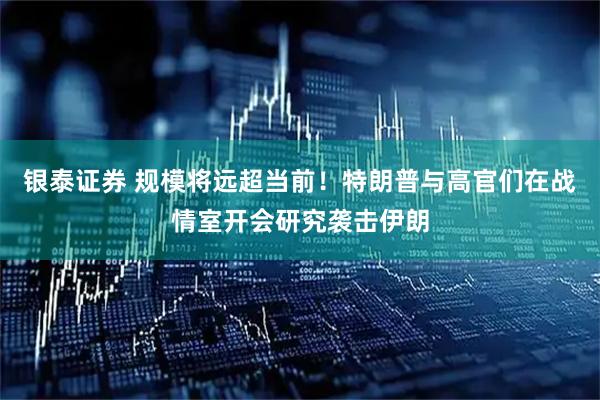 银泰证券 规模将远超当前！特朗普与高官们在战情室开会研究袭击伊朗