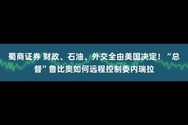 蜀商证券 财政、石油、外交全由美国决定！“总督”鲁比奥如何远程控制委内瑞拉